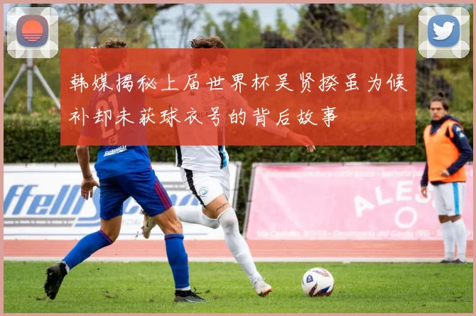 韩媒揭秘上届世界杯吴贤揆虽为候补却未获球衣号的背后故事