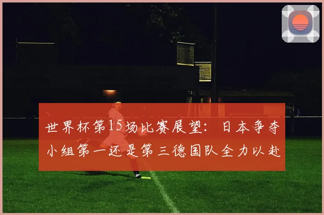 世界杯第15场比赛展望：日本争夺小组第一还是第三德国队全力以赴不轻言放水