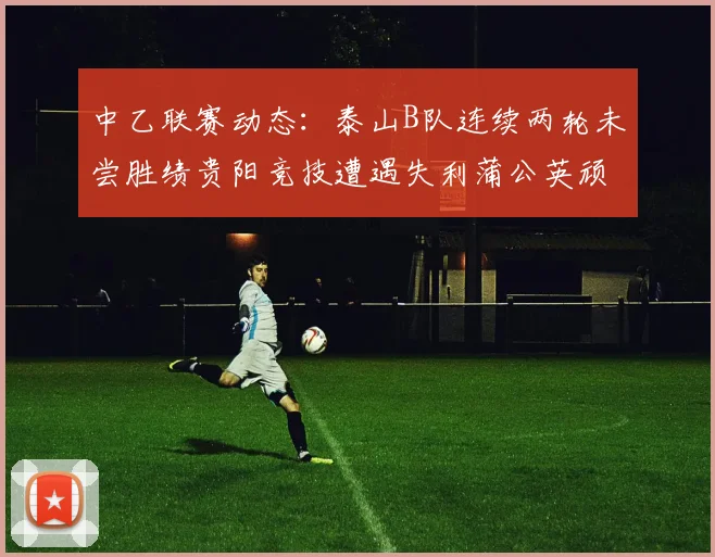 中乙联赛动态：泰山B队连续两轮未尝胜绩贵阳竞技遭遇失利蒲公英顽强战平