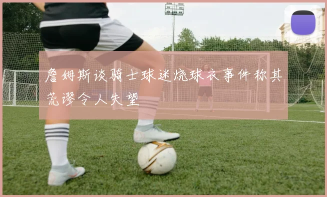 詹姆斯谈骑士球迷烧球衣事件称其荒谬令人失望