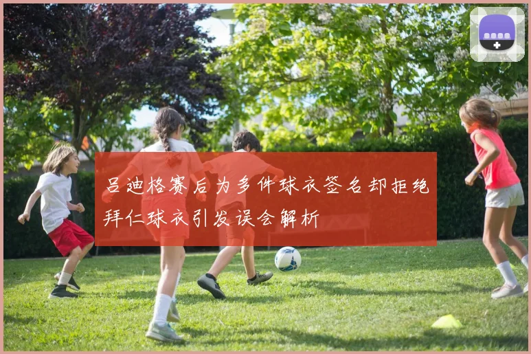吕迪格赛后为多件球衣签名却拒绝拜仁球衣引发误会解析
