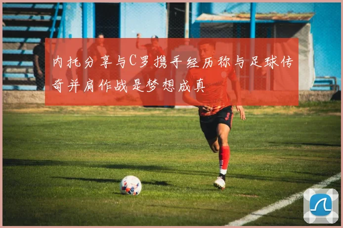 内托分享与C罗携手经历称与足球传奇并肩作战是梦想成真