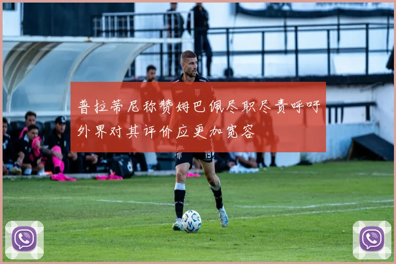 普拉蒂尼称赞姆巴佩尽职尽责呼吁外界对其评价应更加宽容