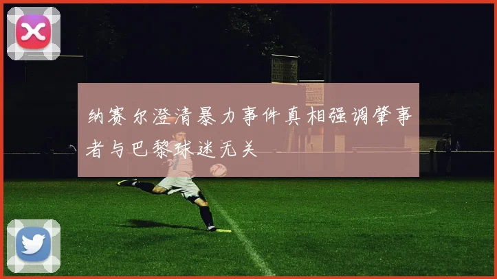 纳赛尔澄清暴力事件真相强调肇事者与巴黎球迷无关