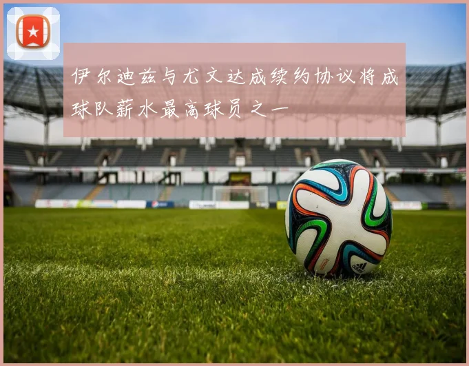 伊尔迪兹与尤文达成续约协议将成球队薪水最高球员之一