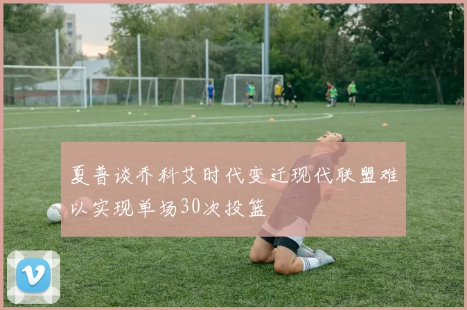 夏普谈乔科艾时代变迁现代联盟难以实现单场30次投篮