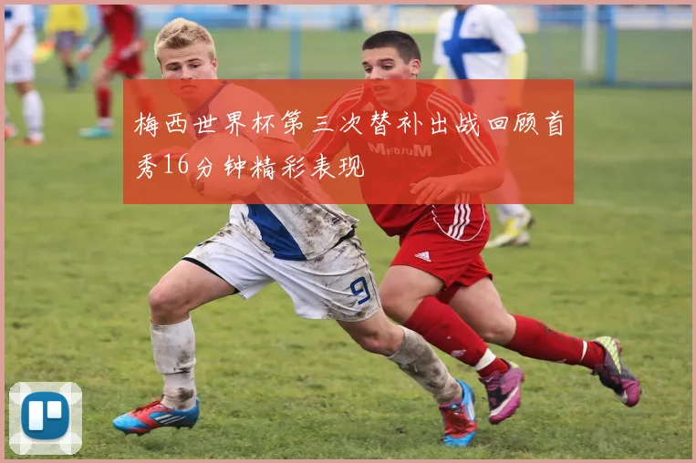 梅西世界杯第三次替补出战回顾首秀16分钟精彩表现