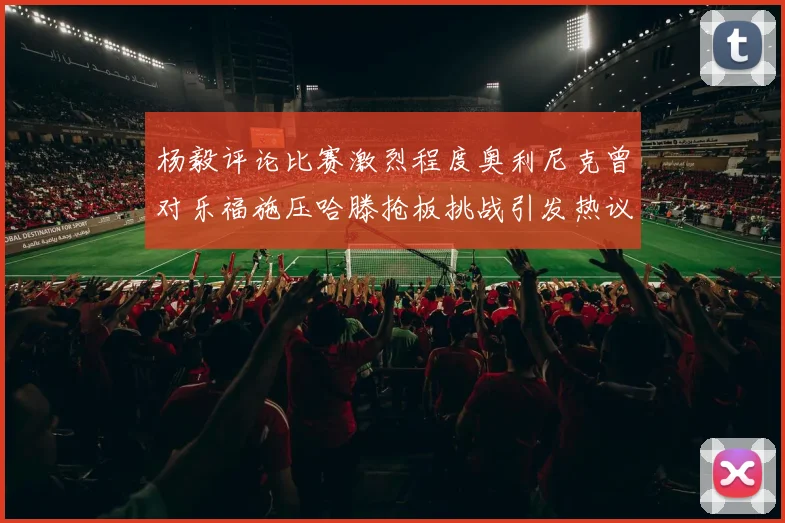 杨毅评论比赛激烈程度奥利尼克曾对乐福施压哈滕抢板挑战引发热议