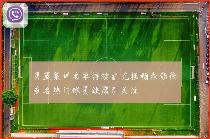 男篮集训名单持续扩充杨瀚森领衔多名热门球员缺席引关注