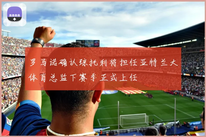 罗马诺确认琼托利将担任亚特兰大体育总监下赛季正式上任