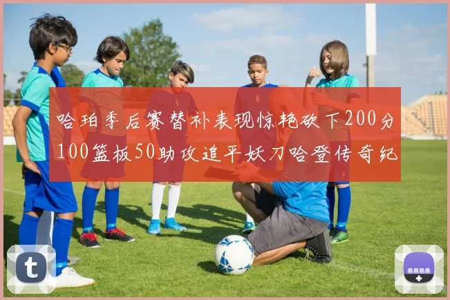 哈珀季后赛替补表现惊艳砍下200分100篮板50助攻追平妖刀哈登传奇纪录
