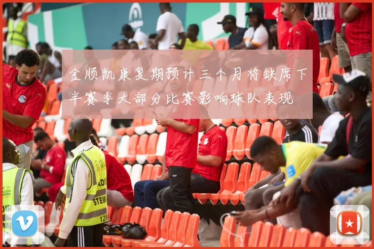 金顺凯康复期预计三个月将缺席下半赛季大部分比赛影响球队表现