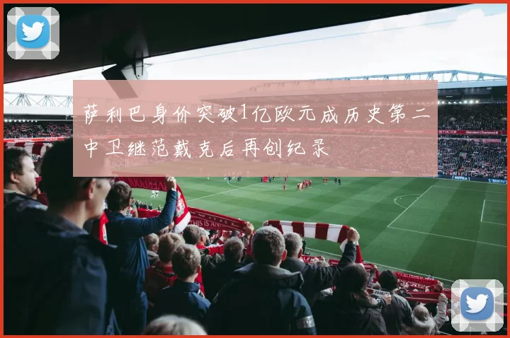 萨利巴身价突破1亿欧元成历史第二中卫继范戴克后再创纪录