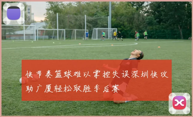 快节奏篮球难以掌控失误深圳快攻助广厦轻松取胜季后赛
