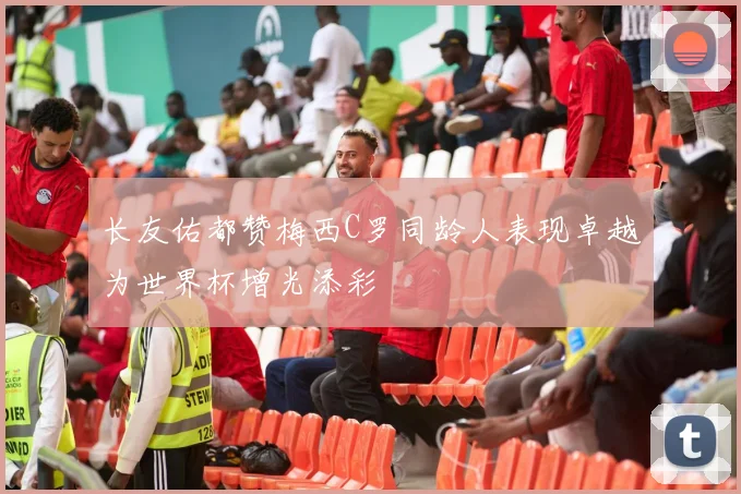 长友佑都赞梅西C罗同龄人表现卓越为世界杯增光添彩