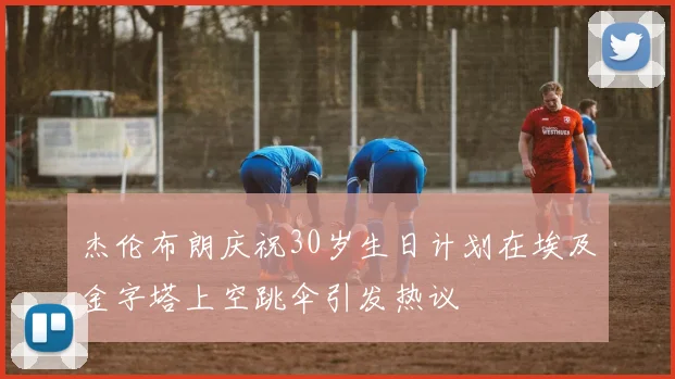 杰伦布朗庆祝30岁生日计划在埃及金字塔上空跳伞引发热议