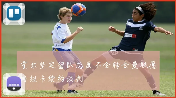 霍尔坚定留队态度不会转会曼联愿与纽卡续约谈判