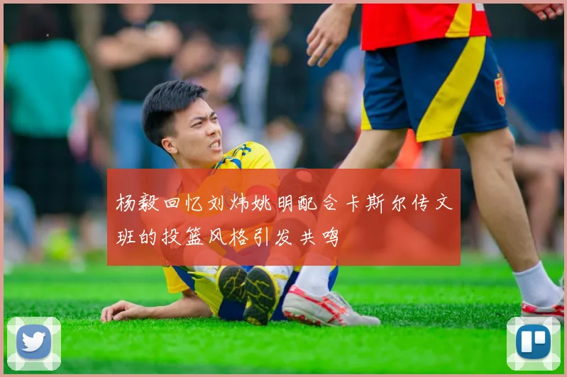 杨毅回忆刘炜姚明配合卡斯尔传文班的投篮风格引发共鸣