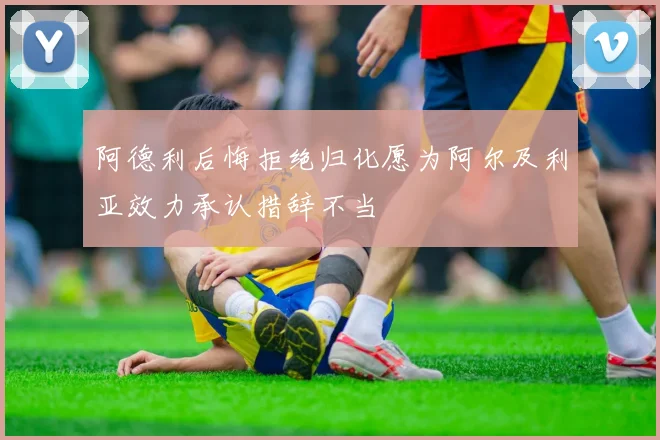 阿德利后悔拒绝归化愿为阿尔及利亚效力承认措辞不当