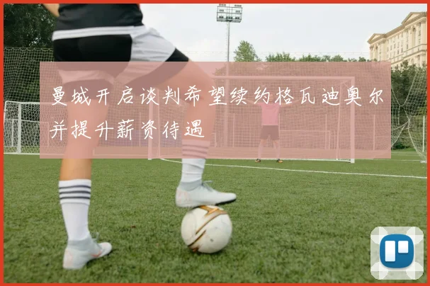 曼城开启谈判希望续约格瓦迪奥尔并提升薪资待遇
