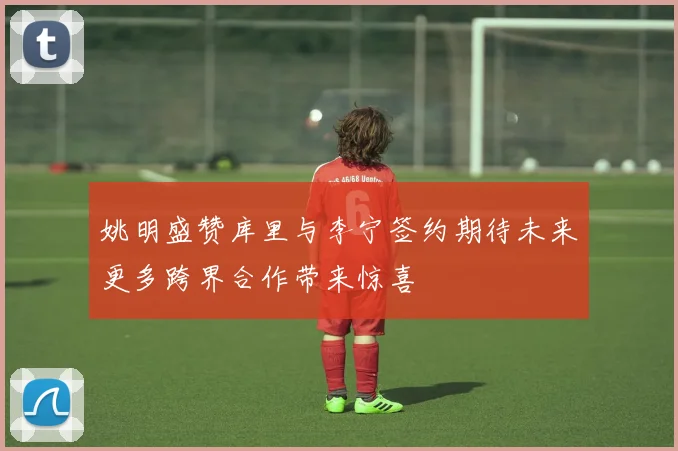 姚明盛赞库里与李宁签约期待未来更多跨界合作带来惊喜