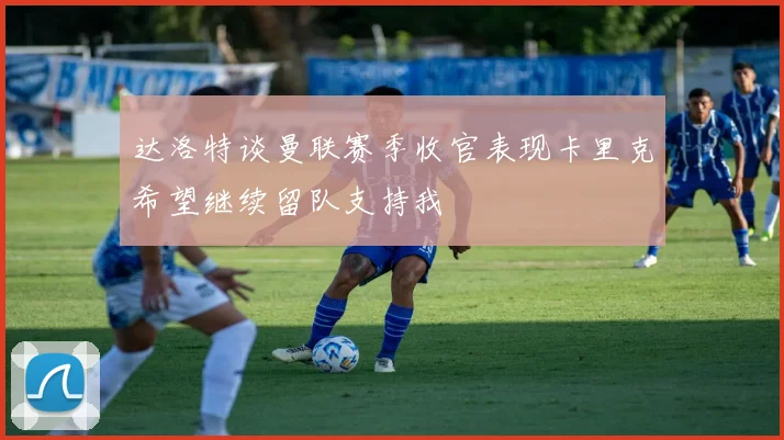 达洛特谈曼联赛季收官表现卡里克希望继续留队支持我