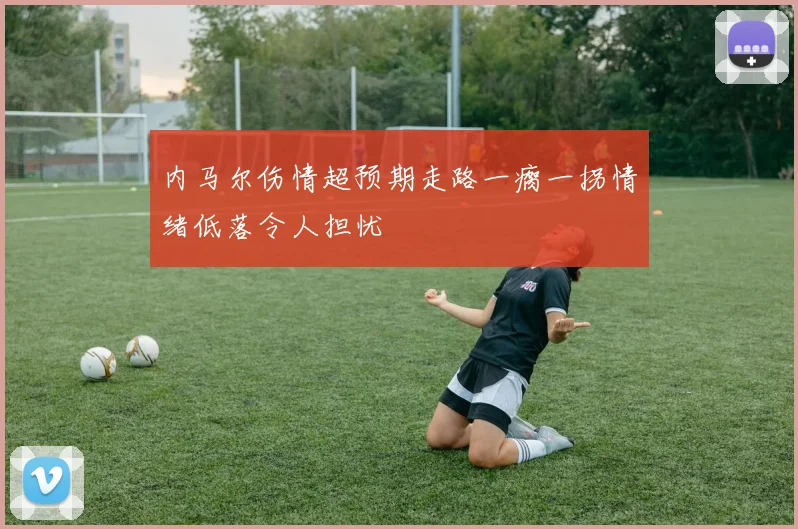 内马尔伤情超预期走路一瘸一拐情绪低落令人担忧