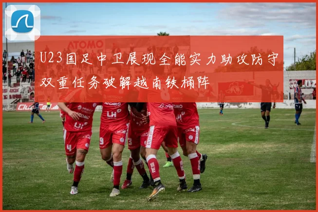 U23国足中卫展现全能实力助攻防守双重任务破解越南铁桶阵
