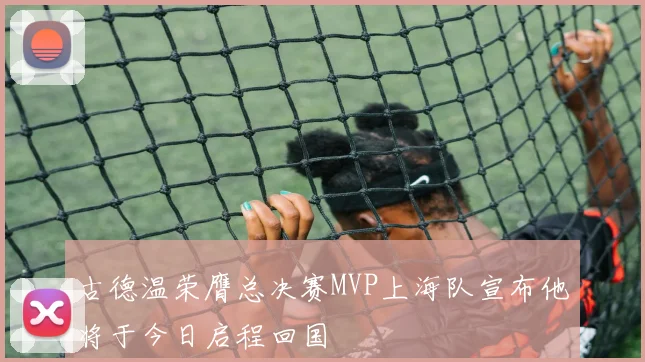 古德温荣膺总决赛MVP上海队宣布他将于今日启程回国