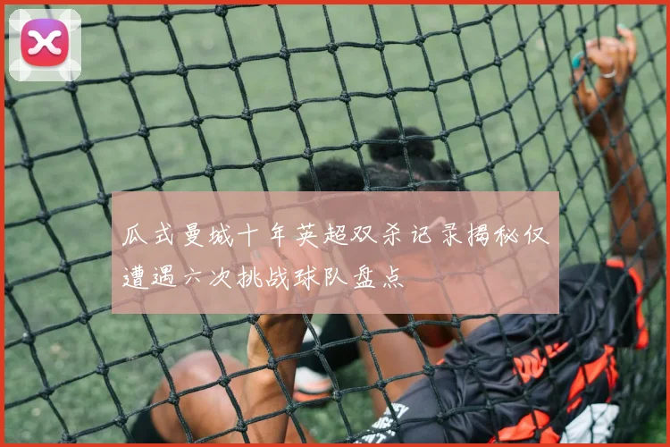 瓜式曼城十年英超双杀记录揭秘仅遭遇六次挑战球队盘点