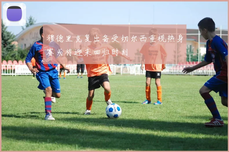 穆德里克复出备受切尔西重视热身赛或将迎来回归时刻