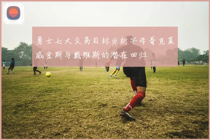 勇士七大交易目标分析字母哥克莱威金斯与戴维斯的潜在回归