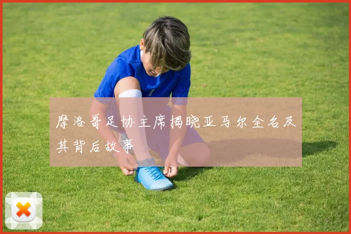 摩洛哥足协主席揭晓亚马尔全名及其背后故事