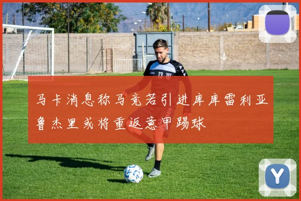马卡消息称马竞若引进库库雷利亚鲁杰里或将重返意甲踢球