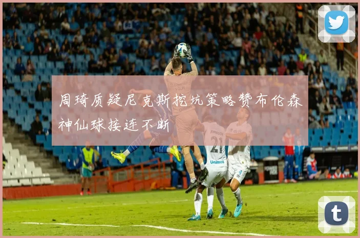 周琦质疑尼克斯挖坑策略赞布伦森神仙球接连不断