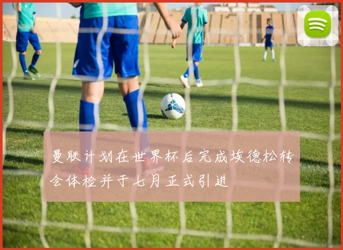 曼联计划在世界杯后完成埃德松转会体检并于七月正式引进